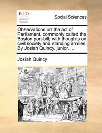 Cover image for Observations on the Act of Parliament, Commonly Called the Boston Port-Bill; With Thoughts on Civil Society and Standing Armies. by Josiah Quincy, Junior. ...