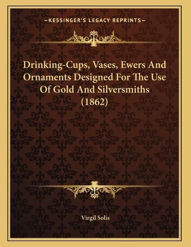 Cover image for Drinking-Cups, Vases, Ewers and Ornaments Designed for the Use of Gold and Silversmiths (1862)