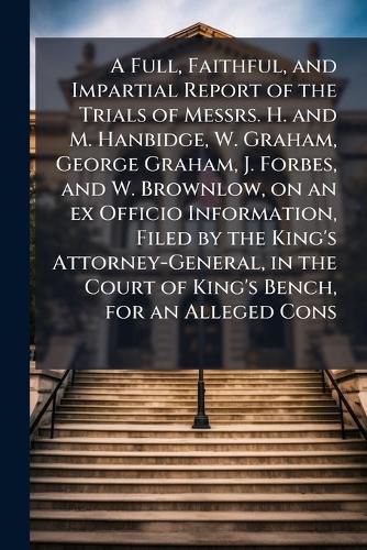 Cover image for A Full, Faithful, and Impartial Report of the Trials of Messrs. H. and M. Hanbidge, W. Graham, George Graham, J. Forbes, and W. Brownlow, on an ex Officio Information, Filed by the King's Attorney-General, in the Court of King's Bench, for an Alleged Cons
