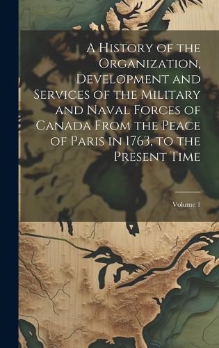 Cover image for A History of the Organization, Development and Services of the Military and Naval Forces of Canada From the Peace of Paris in 1763, to the Present Time; Volume 1