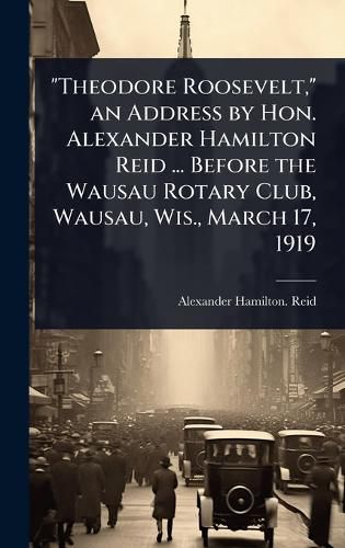 Cover image for "Theodore Roosevelt," an Address by Hon. Alexander Hamilton Reid ... Before the Wausau Rotary Club, Wausau, Wis., March 17, 1919