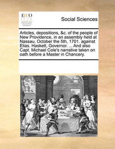 Articles, Depositions, &C. of the People of New Providence, in an Assembly Held at Nassau, October the 5th, 1701. Against Elias. Haskett, Governor. ... and Also Capt. Michael Cole's Narrative Taken on Oath Before a Master in Chancery.