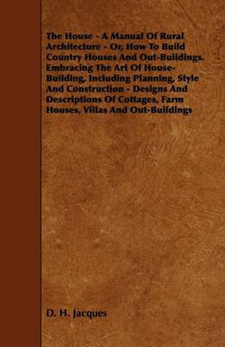 Cover image for The House - A Manual Of Rural Architecture - Or, How To Build Country Houses And Out-Buildings. Embracing The Art Of House-Building, Including Planning, Style And Construction - Designs And Descriptions Of Cottages, Farm Houses, Villas And Out-Buildings