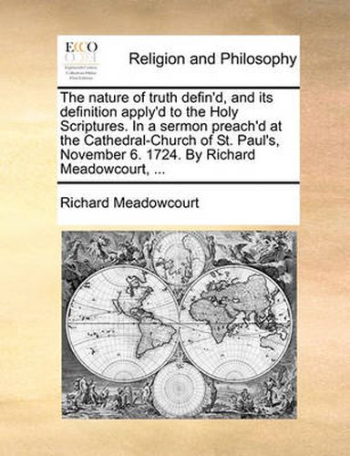 The Nature of Truth Defin'd, and Its Definition Apply'd to the Holy Scriptures. in a Sermon Preach'd at the Cathedral-Church of St. Paul's, November 6. 1724. by Richard Meadowcourt, ...