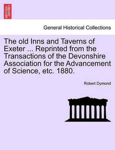 Cover image for The Old Inns and Taverns of Exeter ... Reprinted from the Transactions of the Devonshire Association for the Advancement of Science, Etc. 1880.