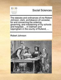 Cover image for The Statutes and Ordinances of Me Robert Johnson, Clerk, Archdeacon of Leicester, for and Concerning the Ordering, Governing, and Maintaining of My Schools and Hospitals ... in Oakham and Uppingham in the County of Rutland, ...