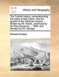 Cover image for The Turkish History, Comprehending the Origin of That Nation, and the Growth of the Othoman Empire, ... Written by Mr. Knolls, Continued by Sir Paul Rycaut to ... 1699. and Abridg'd by Mr. Savage.