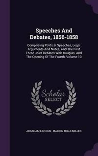 Cover image for Speeches and Debates, 1856-1858: Comprising Political Speeches, Legal Arguments and Notes, and the First Three Joint Debates with Douglas, and the Opening of the Fourth, Volume 10