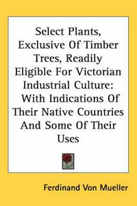 Cover image for Select Plants, Exclusive of Timber Trees, Readily Eligible for Victorian Industrial Culture: With Indications of Their Native Countries and Some of Their Uses