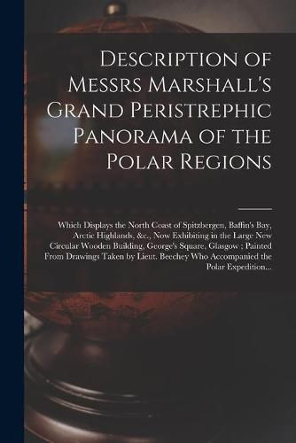 Cover image for Description of Messrs Marshall's Grand Peristrephic Panorama of the Polar Regions [microform]: Which Displays the North Coast of Spitzbergen, Baffin's Bay, Arctic Highlands, &c., Now Exhibiting in the Large New Circular Wooden Building, George's...