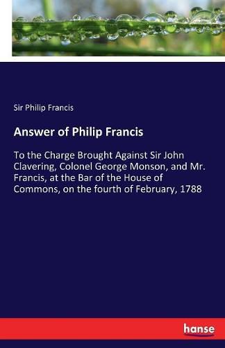 Answer of Philip Francis: To the Charge Brought Against Sir John Clavering, Colonel George Monson, and Mr. Francis, at the Bar of the House of Commons, on the fourth of February, 1788