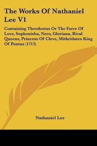 Cover image for The Works of Nathaniel Lee V1: Containing Theodosius or the Force of Love, Sophonisba, Nero, Gloriana, Rival Queens, Princess of Cleve, Mithridates King of Pontus (1713)