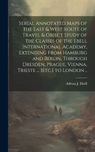 Cover image for Serial Annotated Maps of the East & West Route of Travel & Object Study of the Classes of the Ebell International Academy, Extending From Hamburg and Berlin, Through Dresden, Prague, Vienna, Trieste ... [etc.] to London ..