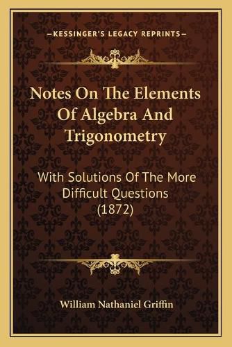 Notes on the Elements of Algebra and Trigonometry: With Solutions of the More Difficult Questions (1872)