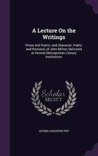 Cover image for A Lecture on the Writings: Prose and Poetic, and Character, Public and Personal, of John Milton, Delivered at Several Metropolitan Literary Institutions