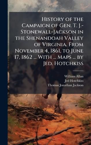 Cover image for History of the Campaign of Gen. T. J.-Stonewall-Jackson in the Shenandoah Valley of Virginia. From November 4, 1861, to June 17, 1862 ... With ... Maps ... by Jed. Hotchkiss