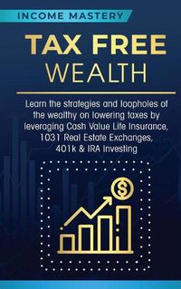 Cover image for Tax Free Wealth: Learn the strategies and loopholes of the wealthy on lowering taxes by leveraging Cash Value Life Insurance, 1031 Real Estate Exchanges, 401k & IRA Investing