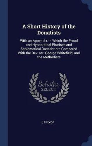 Cover image for A Short History of the Donatists: With an Appendix, in Which the Proud and Hypocritical Pharisee and Schismatical Donatist Are Compared with the REV. Mr. George Whitefield, and the Methodists