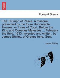 Cover image for The Triumph of Peace. a Masque, Presented by the Foure Honourable Houses, or Innes of Court. Before the King and Queenes Majesties ... February the Third, 1633. Invented and Written, by James Shirley, of Grayes Inne, Gent.