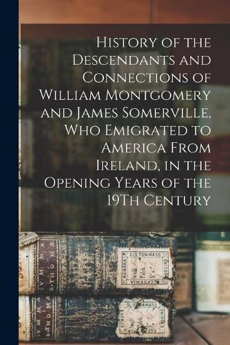 History of the Descendants and Connections of William Montgomery and James Somerville, Who Emigrated to America From Ireland, in the Opening Years of the 19Th Century