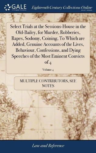 Cover image for Select Trials at the Sessions-House in the Old-Bailey, for Murder, Robberies, Rapes, Sodomy, Coining, To Which are Added, Genuine Accounts of the Lives, Behaviour, Confessions, and Dying Speeches of the Most Eminent Convicts of 4; Volume 4