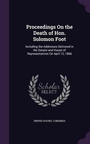 Proceedings on the Death of Hon. Solomon Foot: Including the Addresses Delivered in the Senate and House of Representatives on April 12, 1866