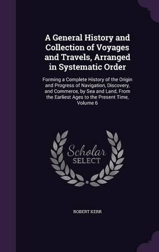 A General History and Collection of Voyages and Travels, Arranged in Systematic Order: Forming a Complete History of the Origin and Progress of Navigation, Discovery, and Commerce, by Sea and Land, from the Earliest Ages to the Present Time, Volume 6