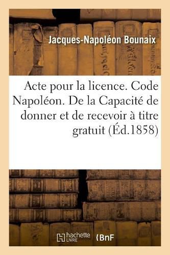 Cover image for Acte Pour La Licence. Code Napoleon. de la Capacite de Donner Et de Recevoir A Titre Gratuit: Code de Procedure. Procedure Devant Les Tribunaux de Commerce. Droit Criminel. Mises En Accusation