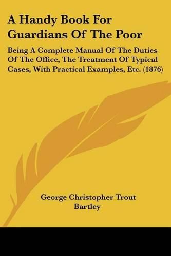 A Handy Book for Guardians of the Poor: Being a Complete Manual of the Duties of the Office, the Treatment of Typical Cases, with Practical Examples, Etc. (1876)