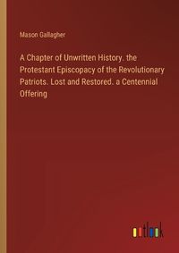 Cover image for A Chapter of Unwritten History. the Protestant Episcopacy of the Revolutionary Patriots. Lost and Restored. a Centennial Offering