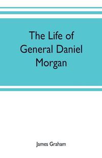 Cover image for The life of General Daniel Morgan: of the Virginia line of the Army of the United States, with portions of his correspondence