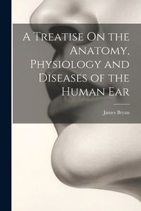 Cover image for A Treatise On the Anatomy, Physiology and Diseases of the Human Ear