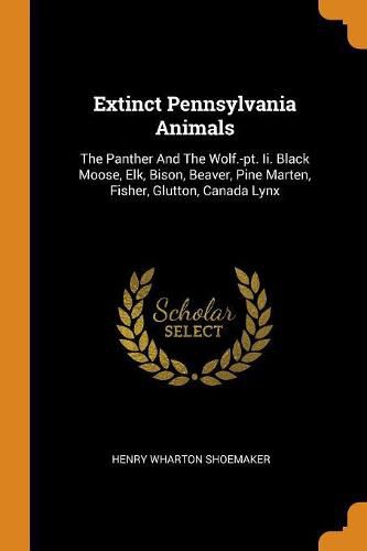 Extinct Pennsylvania Animals: The Panther and the Wolf.-Pt. II. Black Moose, Elk, Bison, Beaver, Pine Marten, Fisher, Glutton, Canada Lynx