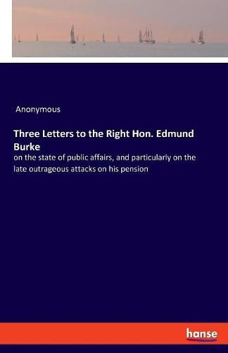 Cover image for Three Letters to the Right Hon. Edmund Burke: on the state of public affairs, and particularly on the late outrageous attacks on his pension