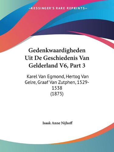 Gedenkwaardigheden Uit de Geschiedenis Van Gelderland V6, Part 3: Karel Van Egmond, Hertog Van Gelre, Graaf Van Zutphen, 1529-1538 (1875)