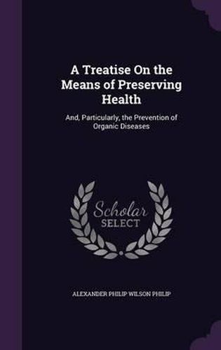 A Treatise on the Means of Preserving Health: And, Particularly, the Prevention of Organic Diseases