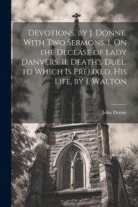 Cover image for Devotions, by J. Donne. With Two Sermons. I. On the Decease of Lady Danvers. Ii. Death's Duel. to Which Is Prefixed, His Life, by I. Walton