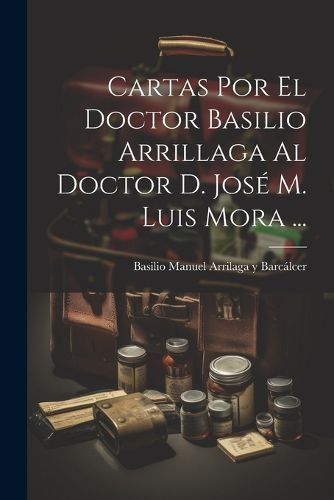 Cover image for Cartas Por El Doctor Basilio Arrillaga Al Doctor D. Jose M. Luis Mora ...