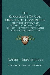 Cover image for The Knowledge of God Objectively Considered: Being the First Part of Theology Considered as a Science of Positive Truth, Both Inductive and Deductive