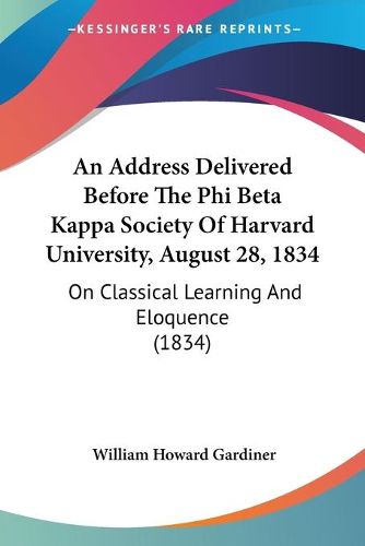 Cover image for An Address Delivered Before The Phi Beta Kappa Society Of Harvard University, August 28, 1834: On Classical Learning And Eloquence (1834)