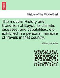 Cover image for The Modern History and Condition of Egypt, Its Climate, Diseases, and Capabilities, Etc., Exhibited in a Personal Narrative of Travels in That Country.