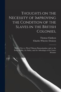 Cover image for Thoughts on the Necessity of Improving the Condition of the Slaves in the British Colonies,: With a View to Their Ultimate Emancipation; and on the Practicability, the Safety, and the Advantages of the Latter Measure