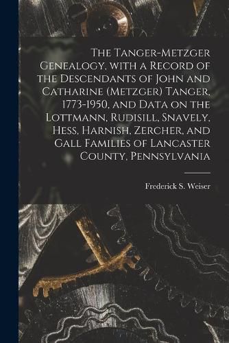 The Tanger-Metzger Genealogy, With a Record of the Descendants of John and Catharine (Metzger) Tanger, 1773-1950, and Data on the Lottmann, Rudisill, Snavely, Hess, Harnish, Zercher, and Gall Families of Lancaster County, Pennsylvania