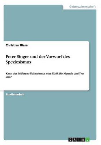 Cover image for Peter Singer und der Vorwurf des Speziesismus: Kann der Praferenz-Utilitarismus eine Ethik fur Mensch und Tier sein?