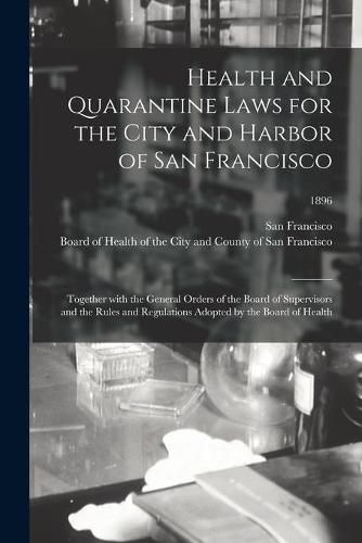 Cover image for Health and Quarantine Laws for the City and Harbor of San Francisco: Together With the General Orders of the Board of Supervisors and the Rules and Regulations Adopted by the Board of Health; 1896