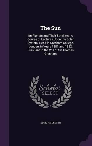 The Sun: Its Planets and Their Satellites: A Course of Lectures Upon the Solar System. Read in Gresham College, London, in Years 1881 and 1882, Pursuant to the Will of Sir Thomas Gresham