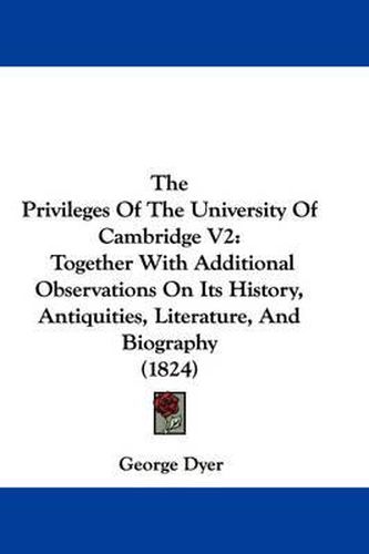 Cover image for The Privileges of the University of Cambridge V2: Together with Additional Observations on Its History, Antiquities, Literature, and Biography (1824)