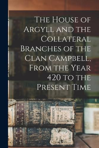 Cover image for The House of Argyll and the Collateral Branches of the Clan Campbell, From the Year 420 to the Present Time