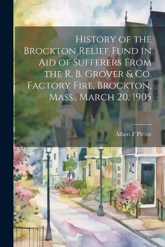 History of the Brockton Relief Fund in aid of Sufferers From the R. B. Grover & co. Factory Fire, Brockton, Mass., March 20, 1905