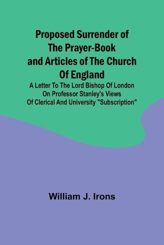 Cover image for Proposed Surrender of the Prayer-Book and Articles of the Church of England; A Letter to the Lord Bishop of London on Professor Stanley's Views of Clerical and University "Subscription"